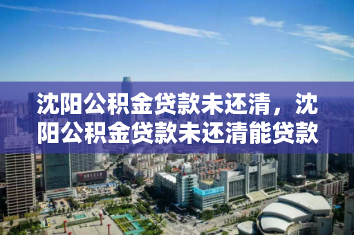 沈阳公积金贷款未还清，沈阳公积金贷款未还清能贷款吗，沈阳公积金贷款未结清情况下的再次贷款可能性