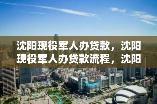 沈阳现役军人办贷款，沈阳现役军人办贷款流程，沈阳现役军人贷款办理指南及流程详解