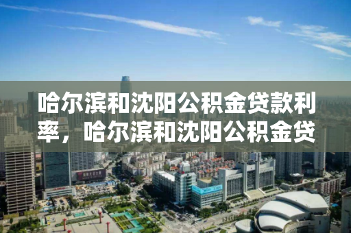 哈尔滨和沈阳公积金贷款利率，哈尔滨和沈阳公积金贷款利率一样吗，哈尔滨与沈阳公积金贷款利率对比分析