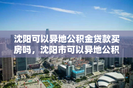 沈阳可以异地公积金贷款买房吗，沈阳市可以异地公积金贷款吗，沈阳市异地公积金贷款购房政策解析