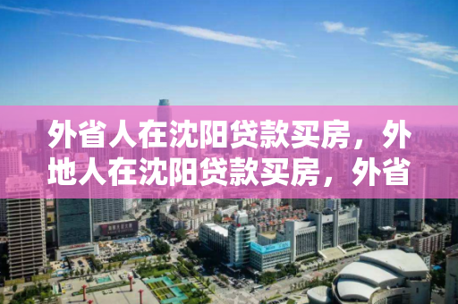 外省人在沈阳贷款买房，外地人在沈阳贷款买房，外省人士在沈阳贷款购房指南