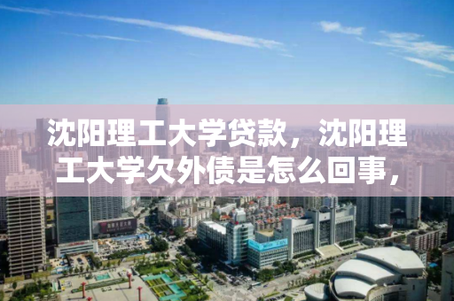 沈阳理工大学贷款,沈阳理工大学欠外债是怎么回事,沈阳理工大学财务困境,贷款与外债问题解析 沈阳理工大学贷款,沈阳理工大学欠外债是怎么回事,沈阳理工大学财务困境,贷款与外债问题解析