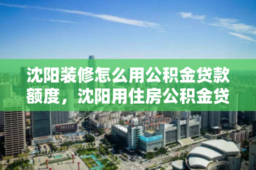 沈阳装修怎么用公积金贷款额度，沈阳用住房公积金贷款需要哪些手续，沈阳公积金贷款指南，装修额度与办理流程