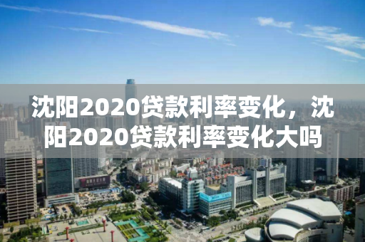 沈阳2020贷款利率变化,沈阳2020贷款利率变化大吗,沈阳2020年贷款利率变化分析 沈阳2020贷款利率变化,沈阳2020贷款利率变化大吗,沈阳2020年贷款利率变化分析