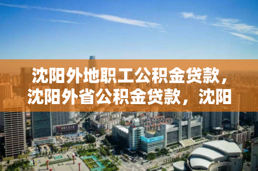 沈阳外地职工公积金贷款，沈阳外省公积金贷款，沈阳外省职工公积金贷款指南