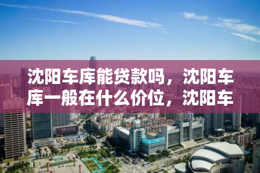 沈阳车库能贷款吗，沈阳车库一般在什么价位，沈阳车库贷款政策及价格分析