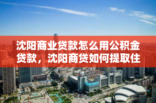 沈阳商业贷款怎么用公积金贷款，沈阳商贷如何提取住房公积金，沈阳商业贷款与公积金贷款的结合使用及公积金提取指南
