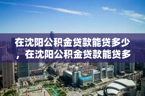 在沈阳公积金贷款能贷多少,在沈阳公积金贷款能贷多少钱,沈阳公积金贷款额度解析 在沈阳公积金贷款能贷多少,在沈阳公积金贷款能贷多少钱,沈阳公积金贷款额度解析