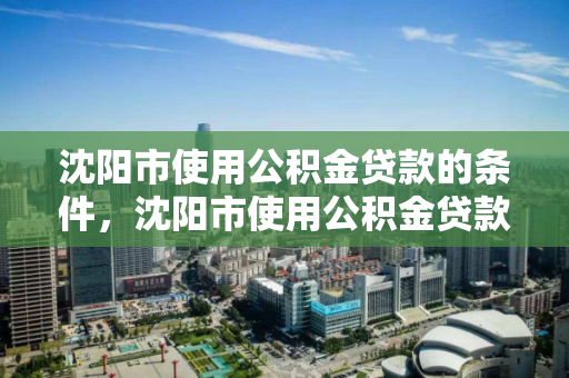 沈阳市使用公积金贷款的条件，沈阳市使用公积金贷款的条件有哪些，沈阳市公积金贷款申请条件解析