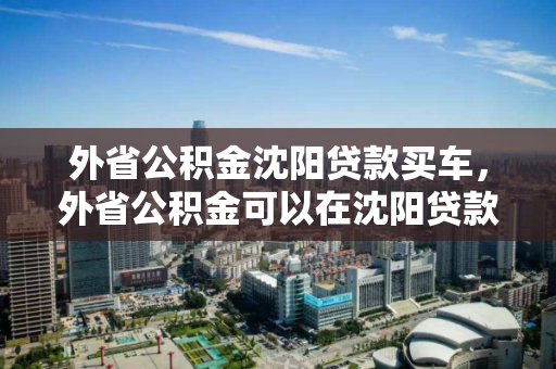 外省公积金沈阳贷款买车,外省公积金可以在沈阳贷款买房吗,外省公积金在沈阳的贷款购房与购车政策分析 外省公积金沈阳贷款买车,外省公积金可以在沈阳贷款买房吗,外省公积金在沈阳的贷款购房与购车政策分析