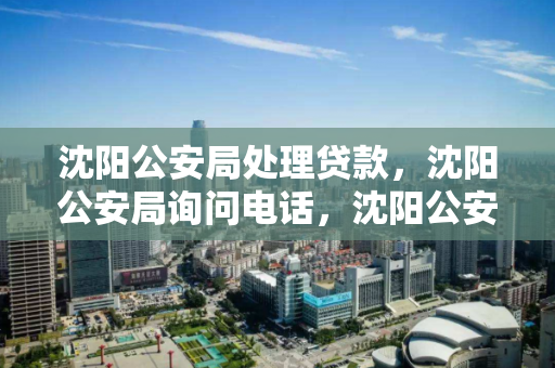 沈阳公安局处理贷款，沈阳公安局询问电话，沈阳公安局贷款处理及咨询电话指南