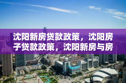 沈阳新房贷款政策，沈阳房子贷款政策，沈阳新房与房贷政策解析