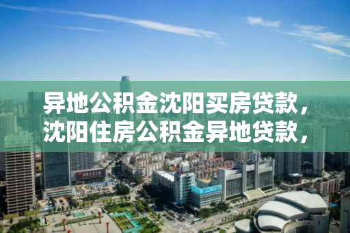 异地公积金沈阳买房贷款，沈阳住房公积金异地贷款，沈阳住房公积金异地贷款政策及买房指南