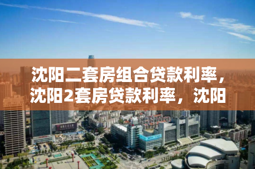 沈阳二套房组合贷款利率，沈阳2套房贷款利率，沈阳二套房组合贷款利率分析
