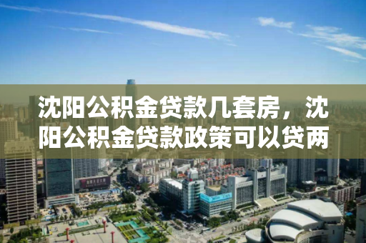 沈阳公积金贷款几套房，沈阳公积金贷款政策可以贷两套房吗，沈阳公积金贷款政策，能否支持两套房贷款？