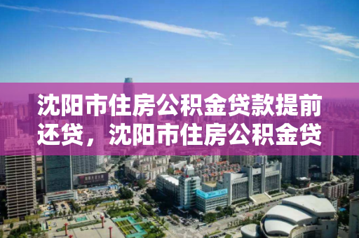 沈阳市住房公积金贷款提前还贷，沈阳市住房公积金贷款提前还贷流程，沈阳市住房公积金提前还贷全流程指南
