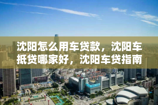 沈阳怎么用车贷款，沈阳车抵贷哪家好，沈阳车贷指南，哪家车抵贷服务更优？