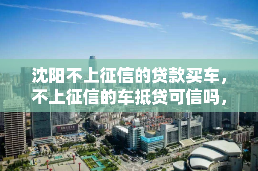 沈阳不上征信的贷款买车，不上征信的车抵贷可信吗，沈阳无征信车贷，车抵贷的可信度分析