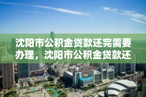 沈阳市公积金贷款还完需要办理，沈阳市公积金贷款还完需要办理手续吗，沈阳市公积金贷款结清后手续办理指南