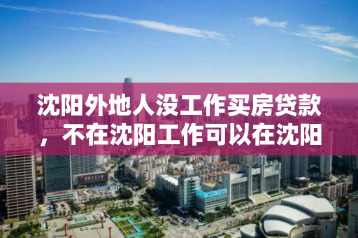 沈阳外地人没工作买房贷款，不在沈阳工作可以在沈阳贷款买房吗，非沈阳工作人士购房贷款指南，跨地区贷款买房政策解析