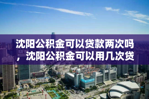 沈阳公积金可以贷款两次吗，沈阳公积金可以用几次贷款，沈阳公积金贷款次数限制及政策解读