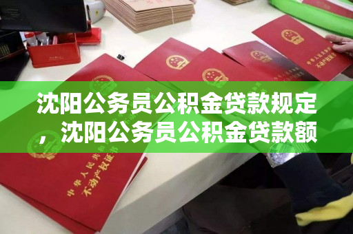 沈阳公务员公积金贷款规定，沈阳公务员公积金贷款额度，沈阳公务员公积金贷款政策及额度详解