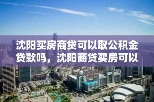 沈阳买房商贷可以取公积金贷款吗，沈阳商贷买房可以提取公积金吗，沈阳商贷购房公积金提取政策解析