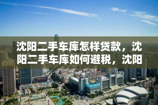 沈阳二手车库怎样贷款,沈阳二手车库如何避税,沈阳二手车库贷款与避税指南 沈阳二手车库怎样贷款,沈阳二手车库如何避税,沈阳二手车库贷款与避税指南