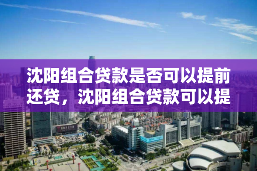 沈阳组合贷款是否可以提前还贷,沈阳组合贷款可以提取公积金吗,沈阳组合贷款提前还款与公积金提取政策解析 沈阳组合贷款是否可以提前还贷,沈阳组合贷款可以提取公积金吗,沈阳组合贷款提前还款与公积金提取政策解析