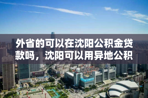 外省的可以在沈阳公积金贷款吗，沈阳可以用异地公积金贷款可以异地购房吗，沈阳公积金异地贷款政策，外省购房者的贷款条件与流程