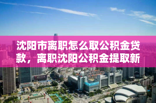 沈阳市离职怎么取公积金贷款，离职沈阳公积金提取新规2021，2021年沈阳市离职人员公积金提取流程及新规解析