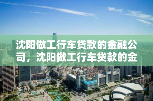 沈阳做工行车贷款的金融公司，沈阳做工行车贷款的金融公司是哪家，沈阳工行车贷金融服务公司