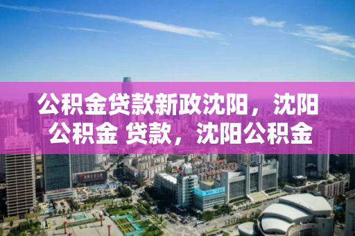 公积金贷款新政沈阳，沈阳 公积金 贷款，沈阳公积金贷款新政解读