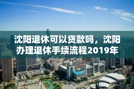 沈阳退休可以贷款吗,沈阳办理退休手续流程2019年,沈阳退休贷款政策及2019年退休手续办理流程详解 沈阳退休可以贷款吗,沈阳办理退休手续流程2019年,沈阳退休贷款政策及2019年退休手续办理流程详解