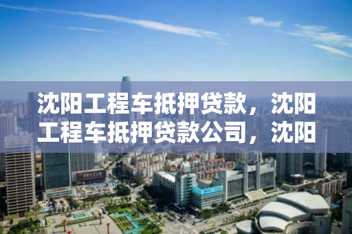 沈阳工程车抵押贷款，沈阳工程车抵押贷款公司，沈阳工程车抵押贷款服务公司