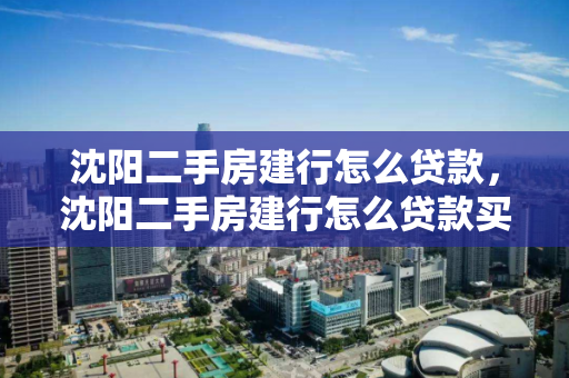 沈阳二手房建行怎么贷款，沈阳二手房建行怎么贷款买房，沈阳二手房建行贷款购房指南