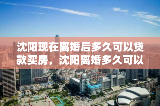 沈阳现在离婚后多久可以贷款买房，沈阳离婚多久可以买二套房，沈阳离婚后购房贷款和二套房购买时限指南