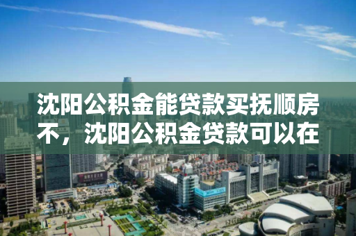沈阳公积金能贷款买抚顺房不，沈阳公积金贷款可以在抚顺买房吗?，沈阳公积金跨市购房可行性，抚顺购房指南