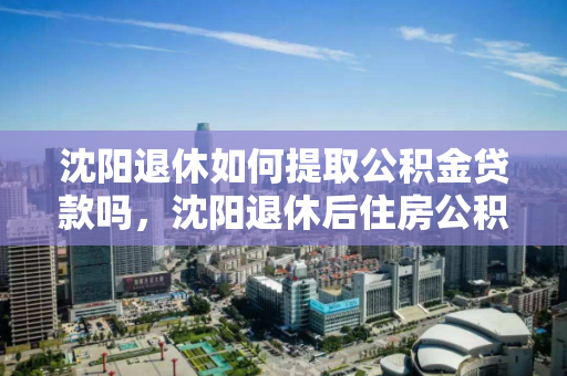 沈阳退休如何提取公积金贷款吗，沈阳退休后住房公积金个人怎么提取，沈阳退休人员提取公积金贷款及个人住房公积金指南