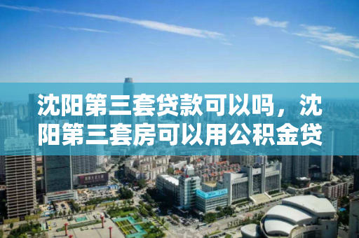 沈阳第三套贷款可以吗,沈阳第三套房可以用公积金贷款吗,沈阳第三套房公积金贷款政策解析 沈阳第三套贷款可以吗,沈阳第三套房可以用公积金贷款吗,沈阳第三套房公积金贷款政策解析