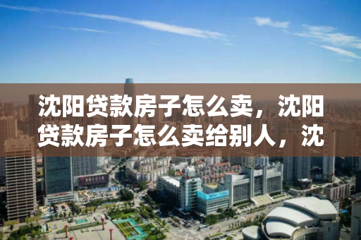 沈阳贷款房子怎么卖，沈阳贷款房子怎么卖给别人，沈阳贷款房屋出售指南，流程与注意事项