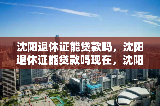 沈阳退休证能贷款吗，沈阳退休证能贷款吗现在，沈阳退休证贷款可行性分析