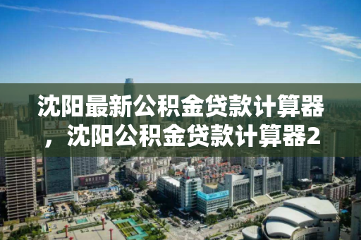 沈阳最新公积金贷款计算器,沈阳公积金贷款计算器2024最新,沈阳2024年公积金贷款计算器,最新版本及使用指南 沈阳最新公积金贷款计算器,沈阳公积金贷款计算器2024最新,沈阳2024年公积金贷款计算器,最新版本及使用指南