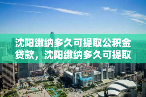 沈阳缴纳多久可提取公积金贷款，沈阳缴纳多久可提取公积金贷款，沈阳公积金贷款提取条件及时间要求