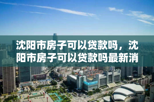 沈阳市房子可以贷款吗,沈阳市房子可以贷款吗最新消息,沈阳市房产贷款政策及最新动态 沈阳市房子可以贷款吗,沈阳市房子可以贷款吗最新消息,沈阳市房产贷款政策及最新动态