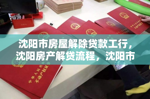 沈阳市房屋解除贷款工行，沈阳房产解贷流程，沈阳市工商银行房屋解除贷款及房产解贷流程指南