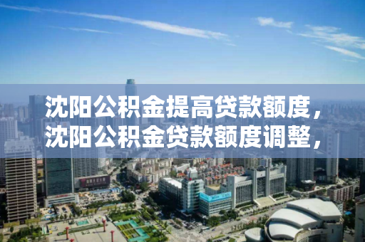 沈阳公积金提高贷款额度，沈阳公积金贷款额度调整，沈阳公积金贷款额度提升政策解析