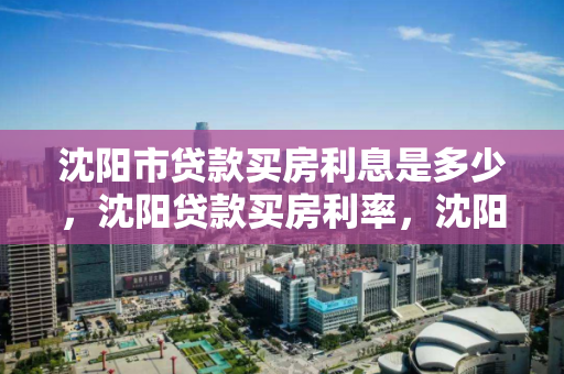 沈阳市贷款买房利息是多少，沈阳贷款买房利率，沈阳市贷款购房利率及利息概览