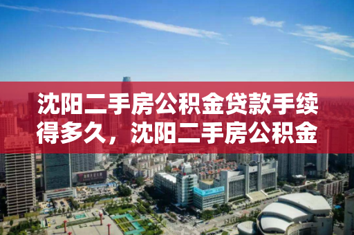 沈阳二手房公积金贷款手续得多久，沈阳二手房公积金贷款手续得多久能办下来，沈阳二手房公积金贷款审批流程及所需时间解析